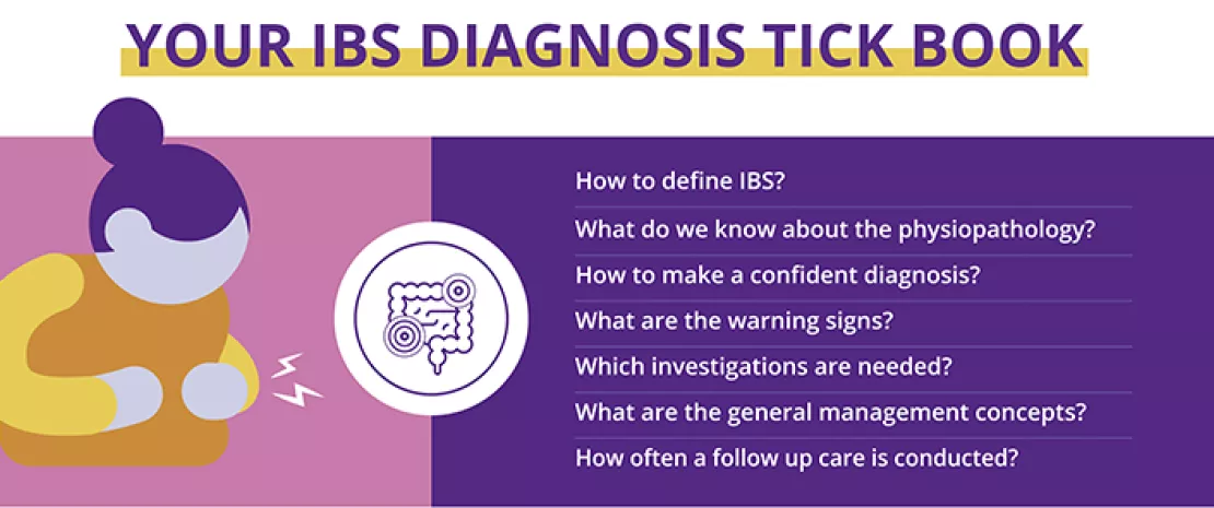 How to define IBS? What do we know about the physiopathology? How to make a confident diagnosis? What are the warning signs? Which investigations are needed? What are the general management concepts? How often a follow up care is conducted?